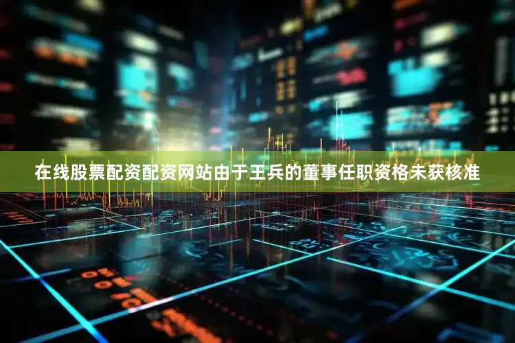 在线股票配资配资网站由于王兵的董事任职资格未获核准