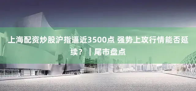 上海配资炒股沪指逼近3500点 强势上攻行情能否延续？｜尾市盘点