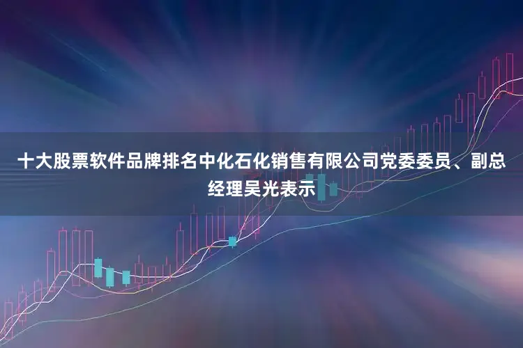 十大股票软件品牌排名中化石化销售有限公司党委委员、副总经理吴光表示