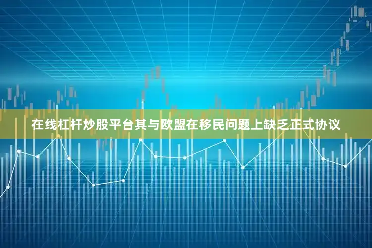 在线杠杆炒股平台其与欧盟在移民问题上缺乏正式协议
