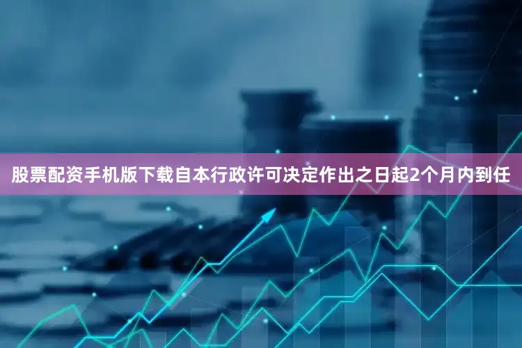 股票配资手机版下载自本行政许可决定作出之日起2个月内到任