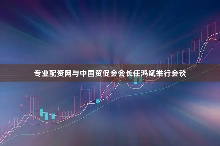 专业配资网与中国贸促会会长任鸿斌举行会谈