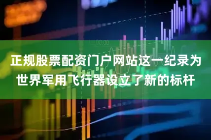 正规股票配资门户网站这一纪录为世界军用飞行器设立了新的标杆