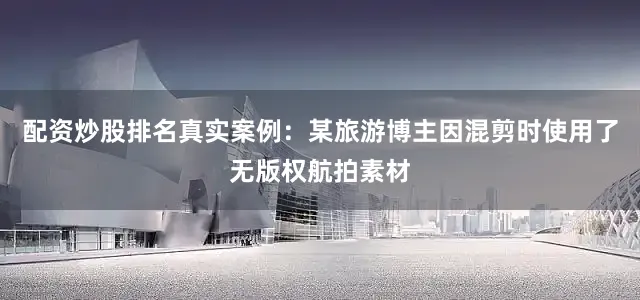 配资炒股排名真实案例：某旅游博主因混剪时使用了无版权航拍素材