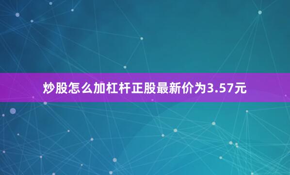 炒股怎么加杠杆正股最新价为3.57元