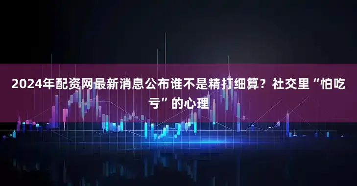 2024年配资网最新消息公布谁不是精打细算？社交里“怕吃亏”的心理