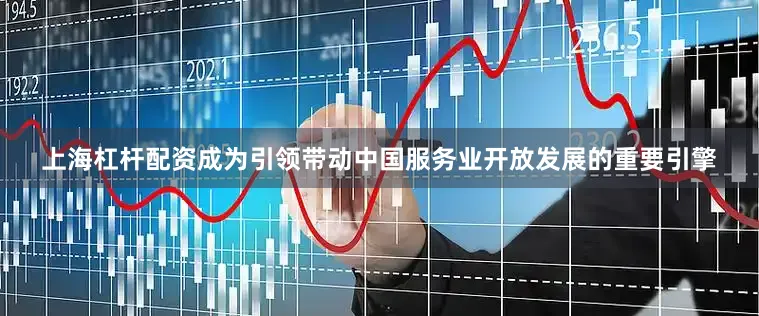 上海杠杆配资成为引领带动中国服务业开放发展的重要引擎