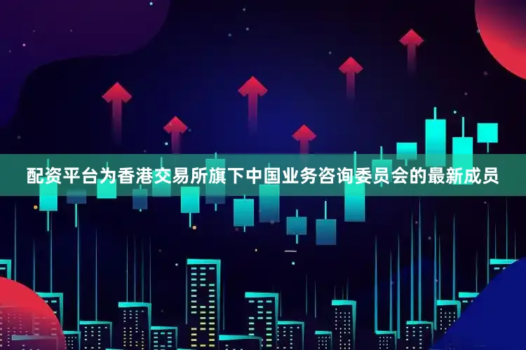 配资平台为香港交易所旗下中国业务咨询委员会的最新成员