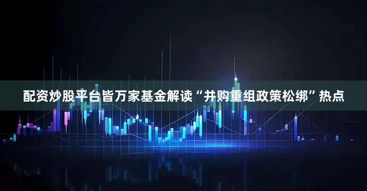 配资炒股平台皆万家基金解读“并购重组政策松绑”热点