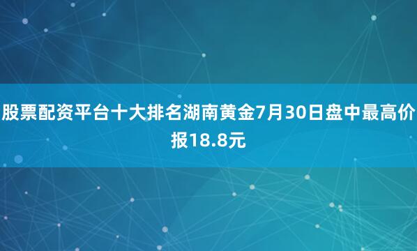 股票配资平台十大排名湖南黄金7月30日盘中最高价报18.8元