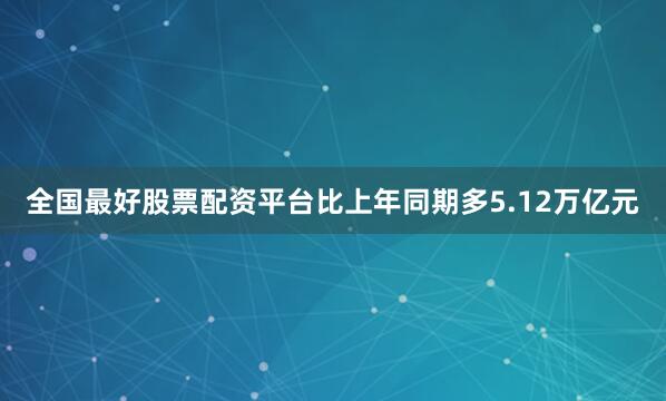 全国最好股票配资平台比上年同期多5.12万亿元