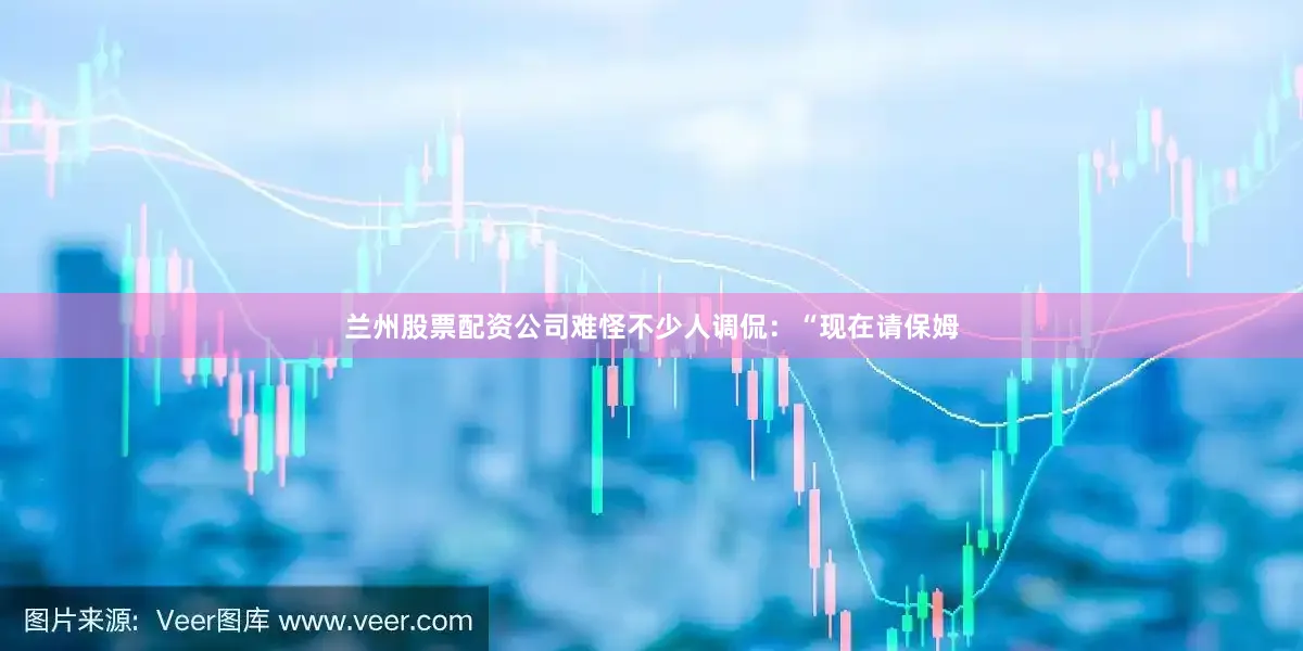 兰州股票配资公司难怪不少人调侃：“现在请保姆