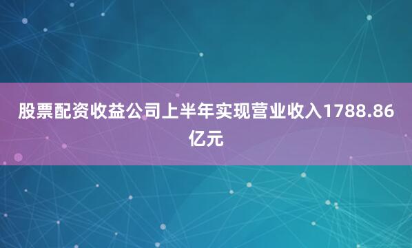 股票配资收益公司上半年实现营业收入1788.86亿元