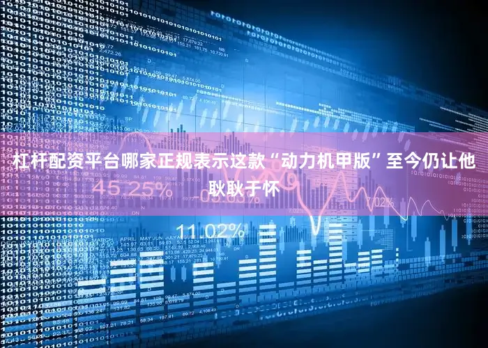 杠杆配资平台哪家正规表示这款“动力机甲版”至今仍让他耿耿于怀