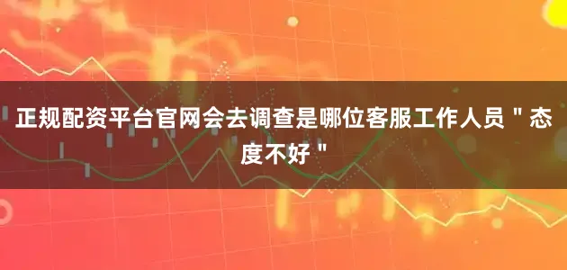 正规配资平台官网会去调查是哪位客服工作人员"态度不好"