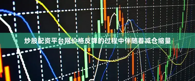 炒股配资平台网价格反弹的过程中伴随着减仓缩量